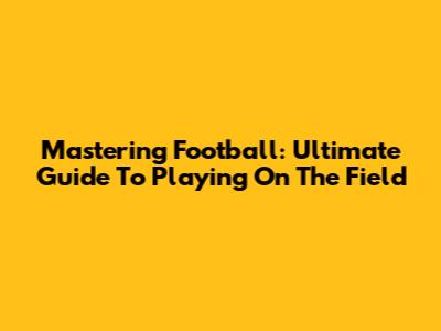 Mastering Football: Ultimate Guide To Playing On The Field