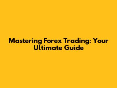 Mastering Forex Trading: Your Ultimate Guide