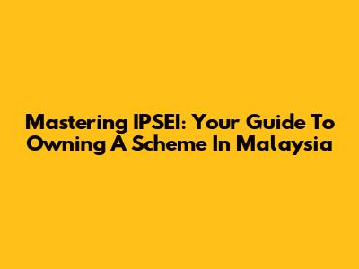 Mastering IPSEI: Your Guide To Owning A Scheme In Malaysia