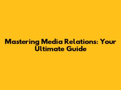 Mastering Media Relations: Your Ultimate Guide
