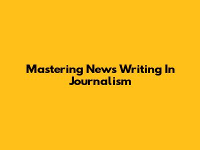 Mastering News Writing In Journalism