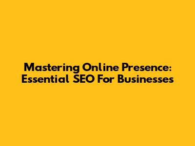 Mastering Online Presence: Essential SEO For Businesses