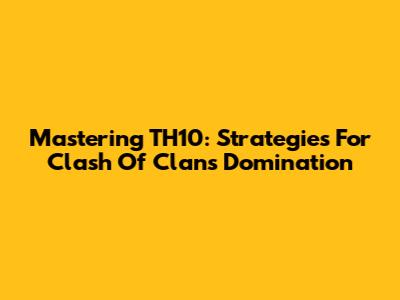 Mastering TH10: Strategies For Clash Of Clans Domination