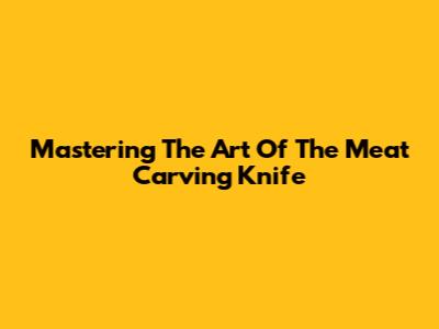 Mastering The Art Of The Meat Carving Knife