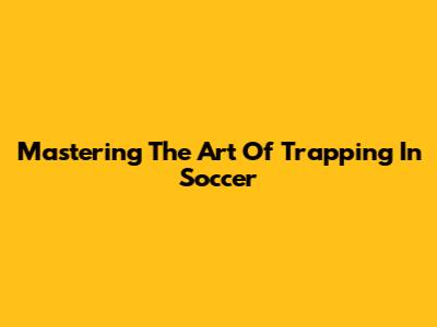 Mastering The Art Of Trapping In Soccer
