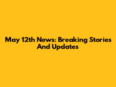 May 12th News: Breaking Stories And Updates