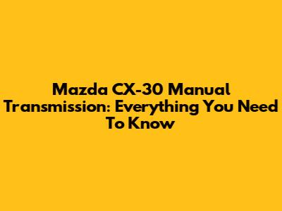 Mazda CX-30 Manual Transmission: Everything You Need To Know