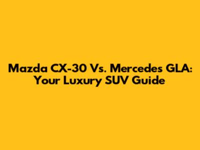 Mazda CX-30 Vs. Mercedes GLA: Your Luxury SUV Guide