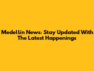 Medellín News: Stay Updated With The Latest Happenings