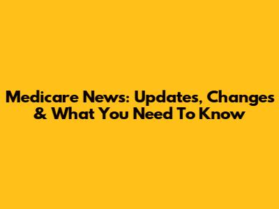 Medicare News: Updates, Changes & What You Need To Know