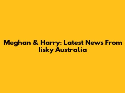 Meghan & Harry: Latest News From Iisky Australia