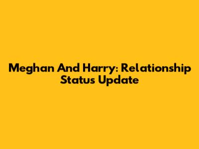 Meghan And Harry: Relationship Status Update
