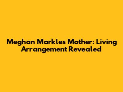 Meghan Markle's Mother: Living Arrangement Revealed