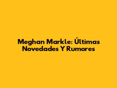 Meghan Markle: Últimas Novedades Y Rumores