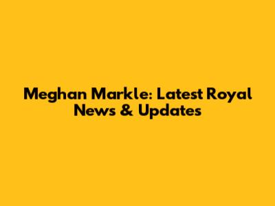 Meghan Markle: Latest Royal News & Updates
