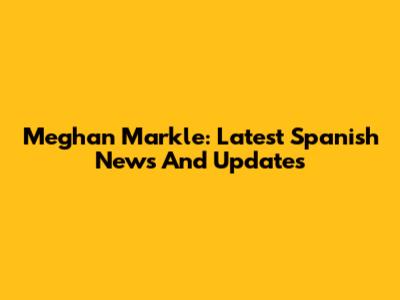 Meghan Markle: Latest Spanish News And Updates