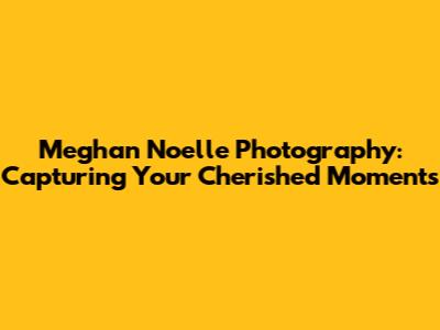 Meghan Noelle Photography: Capturing Your Cherished Moments