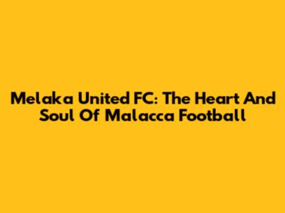 Melaka United FC: The Heart And Soul Of Malacca Football
