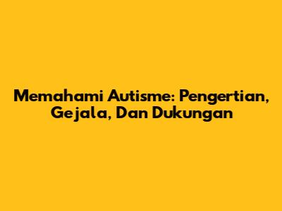 Memahami Autisme: Pengertian, Gejala, Dan Dukungan