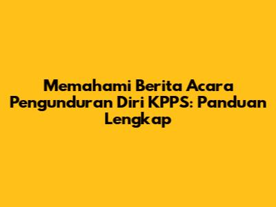 Memahami Berita Acara Pengunduran Diri KPPS: Panduan Lengkap