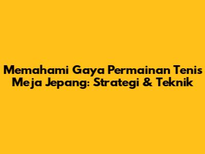 Memahami Gaya Permainan Tenis Meja Jepang: Strategi & Teknik