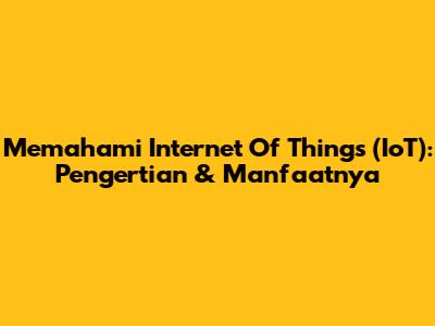 Memahami Internet Of Things (IoT): Pengertian & Manfaatnya