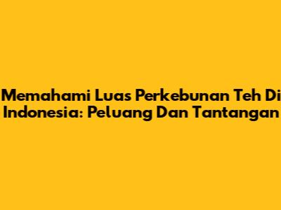 Memahami Luas Perkebunan Teh Di Indonesia: Peluang Dan Tantangan