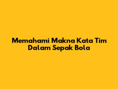 Memahami Makna Kata 'Tim' Dalam Sepak Bola