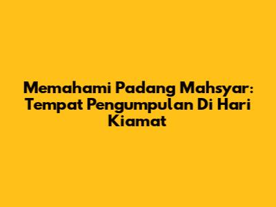 Memahami Padang Mahsyar: Tempat Pengumpulan Di Hari Kiamat