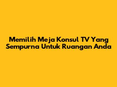 Memilih Meja Konsul TV Yang Sempurna Untuk Ruangan Anda