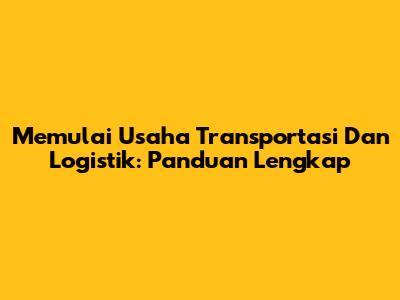 Memulai Usaha Transportasi Dan Logistik: Panduan Lengkap