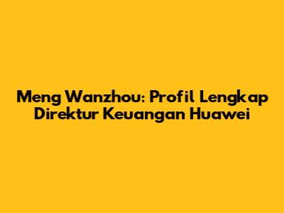 Meng Wanzhou: Profil Lengkap Direktur Keuangan Huawei