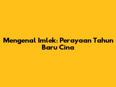 Mengenal Imlek: Perayaan Tahun Baru Cina