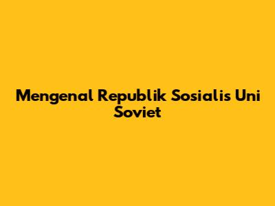 Mengenal Republik Sosialis Uni Soviet