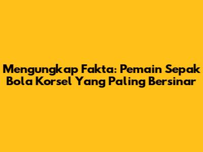 Mengungkap Fakta: Pemain Sepak Bola Korsel Yang Paling Bersinar