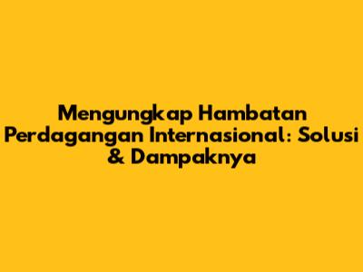 Mengungkap Hambatan Perdagangan Internasional: Solusi & Dampaknya