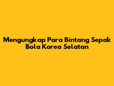 Mengungkap Para Bintang Sepak Bola Korea Selatan
