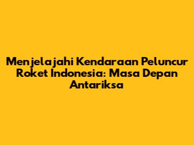 Menjelajahi Kendaraan Peluncur Roket Indonesia: Masa Depan Antariksa