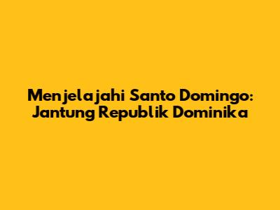 Menjelajahi Santo Domingo: Jantung Republik Dominika
