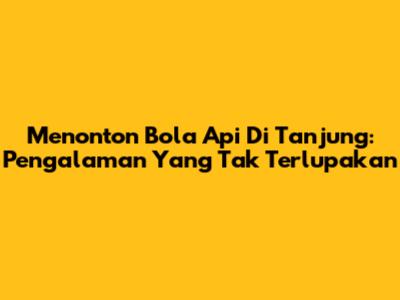 Menonton Bola Api Di Tanjung: Pengalaman Yang Tak Terlupakan
