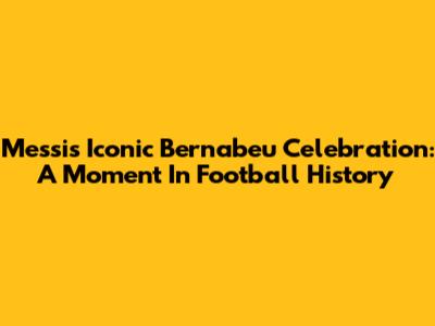 Messi's Iconic Bernabeu Celebration: A Moment In Football History