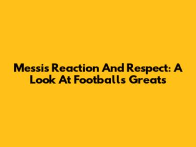 Messi's Reaction And Respect: A Look At Football's Greats