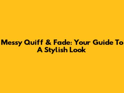 Messy Quiff & Fade: Your Guide To A Stylish Look