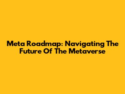 Meta Roadmap: Navigating The Future Of The Metaverse