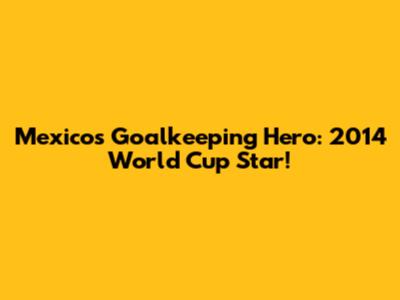 Mexico's Goalkeeping Hero: 2014 World Cup Star!