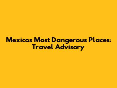 Mexico's Most Dangerous Places: Travel Advisory