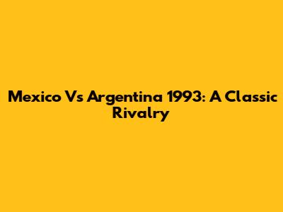 Mexico Vs Argentina 1993: A Classic Rivalry