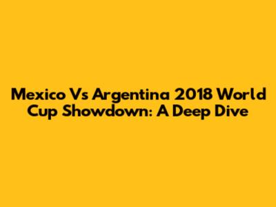 Mexico Vs Argentina 2018 World Cup Showdown: A Deep Dive