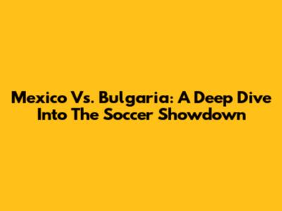 Mexico Vs. Bulgaria: A Deep Dive Into The Soccer Showdown