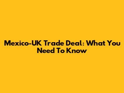 Mexico-UK Trade Deal: What You Need To Know